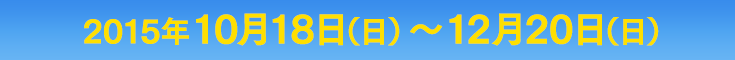 2015年10月18日（日）〜12月20日（日）