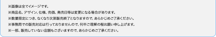 ※画像は全てイメージです。※商品名、デザイン、仕様、売価、発売日等は変更になる場合があります。※数量限定につき、なくなり次第販売終了となりますので、あらかじめご了承ください。※事務局での販売対応は行っておりませんので、何卒ご理解の程お願い申し上げます。※一部、販売していない店舗もございますので、あらかじめご了承ください。