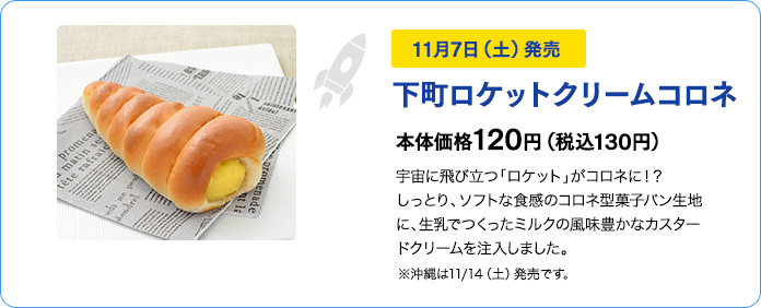 11月7日（土）発売　下町ロケットクリームコロネ　本体価格120円（税込130円）　宇宙に飛び立つ「ロケット」がコロネに！？しっとり、ソフトな食感のコロネ型菓子パン生地に、生乳でつくったミルクの風味豊かなカスタードクリームを注入しました。※沖縄は11/15（土）発売です。