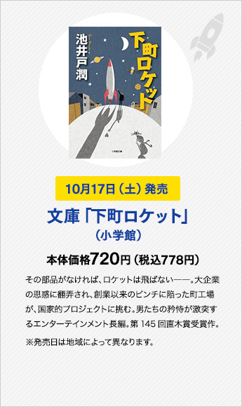 10月17日（土）発売　文庫「下町ロケット」（小学館）　本体価格720円（税込778円）その部品がなければ、ロケットは飛ばない――。大企業の思惑に翻弄され、創業以来のピンチに陥った町工場が、国家的プロジェクトに挑む。男たちの矜恃が激突するエンターテインメント長編。第145回直木賞受賞作。※発売日は地域によって異なります。