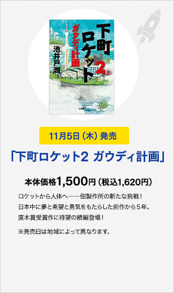 11月5日（木）発売　「下町ロケット2 ガウディ計画」　本体価格1,500円（税込1,620円）ロケットから人体へ――佃製作所の新たな挑戦！日本中に夢と希望と勇気をもたらした前作から５年。直木賞受賞作に待望の続編登場！※発売日は地域によって異なります。