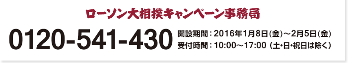 ローソン大相撲 キャンペーン事務局 0120-541-430 開設期間:2016年1月8日(金)〜2月5日(金) 受付時間 : 10:00〜17:00 （土・日・祝日は除く）