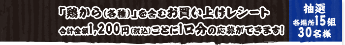 「鶏から（各種）」を含むお買い上げレシート合計金額1,200円（税込）ごとに1口分の応募ができます！ 抽選各場所15組30名様