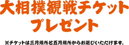 大相撲観戦チケットプレゼント※チケットは三月場所と五月場所からお選びいただけます。