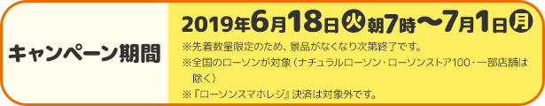 キャンペーン期間 2019年6月18日(火)朝7時〜7月1日(月) ※先着数量限定のため、景品がなくなり次第終了です。 ※全国のローソンが対象（ナチュラルローソン・ローソンストア100・一部店舗は除く） ※『ローソンスマホレジ』決済は対象外です。