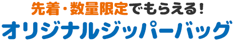 先着・数量限定でもらえる！ オリジナルジッパーバッグ