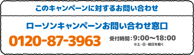 このキャンペーンに対するお問い合わせ ローソンキャンペーンお問い合わせ窓口 0120-87-3963 受付時間：9:00～18:00 ※土・日・祝日を除く