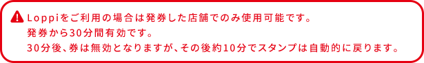 Loppiをご利用の場合は発券した店舗でのみ使用可能です。 発券から30分間有効です。 30分後、券は無効となりますが、その後約10分でスタンプは自動的に戻ります。