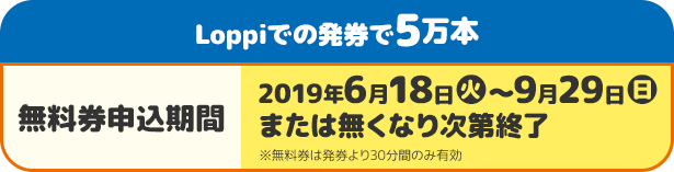 Loppiでの発券で5万本 無料券申込期間 2019年6月18日(火)〜9月29日(日)または無くなり次第終了 ※無料期は発券より30分間のみ有効