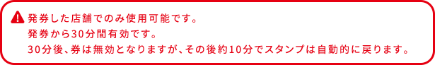 発券した店舗でのみ使用可能です。 発券から30分間有効です。 30分後、券は無効となりますが、その後約10分でスタンプは自動的に戻ります。