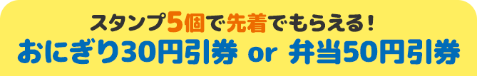 スタンプ5個で先着でもらえる！ おにぎり30円引券 or 弁当50円引券