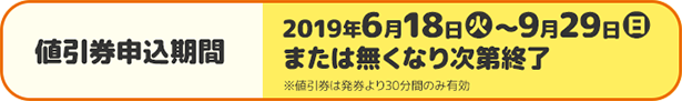 値引券申込期間 2019年6月18日(火)〜9月26日(月)または無くなり次第終了 ※値引券は発券より30分間のみ有効