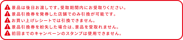 景品は後日お渡しです。受取期間内にお受取りください。 景品引換券を発券した店舗でのみ引換が可能です。 お買い上げレシートでは引換できません。 景品引換券を紛失した場合は、景品を受け取れません。 前回までのキャンペーンのスタンプは使用できません。