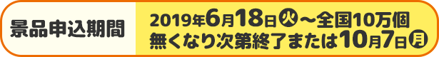 景品申込期間 2019年6月18日(火)〜全国10万個 無くなり次第終了または10月7日(月)