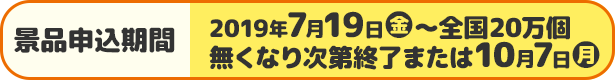 景品申込期間 2019年7月19日(金)〜全国20万個 無くなり次第終了または10月7日(月)