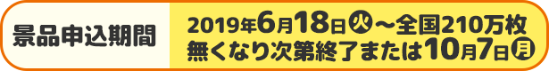 景品申込期間 2019年6月18日(火)〜全国210万枚 無くなり次第終了または10月7日(月)