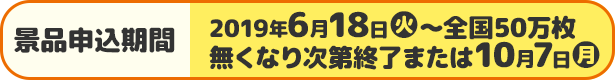 景品申込期間 2019年6月18日(火)〜全国50万枚 無くなり次第終了または10月7日(月)