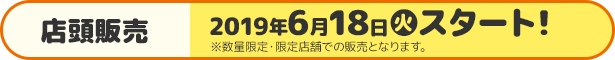 店頭販売 2019年6月18日(火)スタート！ ※数量限定・限定店舗での販売となります。