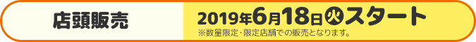 店頭販売 2019年6月18日(火)スタート ※数量限定・限定店舗での販売となります。