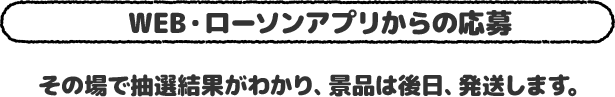 Web・ローソンアプリから応募 その場で抽選結果がわかり、景品は後日、発送します。