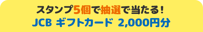 スタンプ5個で抽選で当たる！ JCB ギフトカード 2,000円分