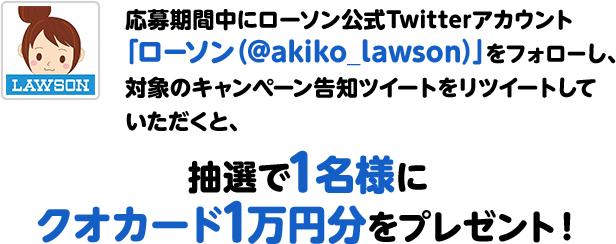 応募期間中にローソン公式Twitterアカウント「ローソン（@akiko_lawson）」をフォローし、対象のキャンペーン告知ツイートをリツイートしていただくと、抽選で1名様にクオカード1万円分をプレゼント！