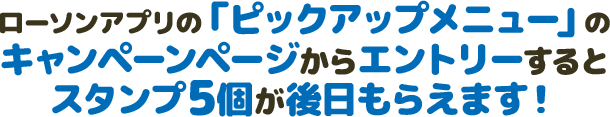 ローソンアプリの「ピックアップメニュー」のキャンペーンページからエントリーするとスタンプ5個が後日もらえます！