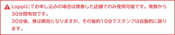 Loppiにてお申し込みの場合は発券した店舗でのみ使用可能です。発券から30分間有効です。 30分後、券は無効となりますが、その後約10分でスタンプは自動的に戻ります。