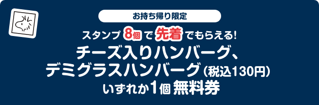 お持ち帰り限定 スタンプ8個で先着でもらえる！ チーズ入りハンバーグ、デミグラスハンバーグ（税込130円）いずれか1個無料券