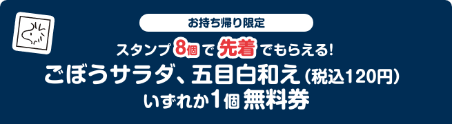 お持ち帰り限定 スタンプ8個で先着でもらえる！ ごぼうサラダ、五目白和え（税込120円）いずれか1個無料券