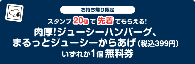 お持ち帰り限定 スタンプ20個で先着でもらえる！ 肉厚！ジューシーハンバーグ、まるっとジューシーからあげ（税込399円）いずれか1個無料券