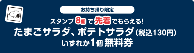 お持ち帰り限定 スタンプ8個で先着でもらえる！ たまごサラダ、ポテトサラダ（税込130円） いずれか1個無料券