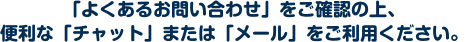 「よくあるお問い合わせ」をご確認の上、便利な「チャット」または「メール」をご利用ください。