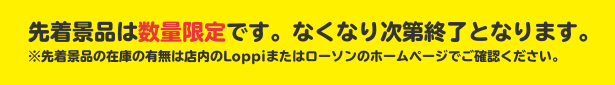 先着景品は数量限定です。なくなり次第終了となります。 ※先着景品の在庫の有無は店内のLoppiまたはローソンのホームページでご確認ください。