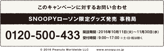 このキャンペーンに対するお問い合わせ SNOOPYローソン限定グッズ発売 事務局 0120-500-433 解説期間:2016年10月11日(火)〜11月30日(水) 受付時間:9:00〜17:00 ※土・日・祝は除く
