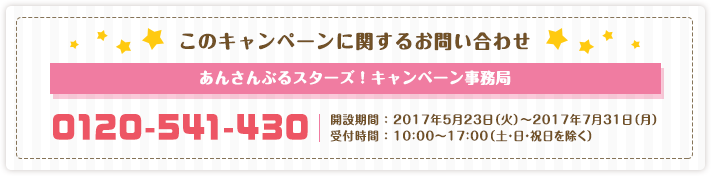 このキャンペーンに関するお問い合わせ　あんさんぶるスターズ！キャンペーン事務局　0120-541-430　開設期間 ： 2017年5月23日（火）～2017年7月31日（月）受付時間 ： 10：00～17：00（土・日・祝日を除く）