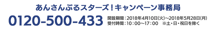 あんさんぶるスターズ！キャンペーン事務局 0120-541-430 開設期間：2018年4月10日(火)～2018年5月28日(月）受付時間：10：00～17：00　※土・日・祝日を除く