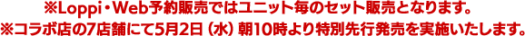 ※Loppi・Web予約販売ではユニット毎のセット販売となります。※コラボ店の7店舗にて5月2日（水）朝10時より特別先行発売を実施いたします。