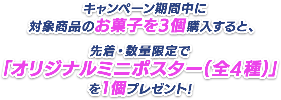 キャンペーン期間中に対象商品のお菓子を3個購入すると、先着・数量限定で「オリジナルミニポスター(全4種)」を1個プレゼント!