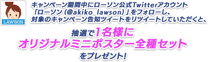 キャンペーン期間中にローソン公式Twitterアカウント「ローソン（@akiko_lawson）」をフォローし、対象のキャンペーン告知ツイートをリツイートしていただくと、抽選で1名様にオリジナルミニポスター全種セットをプレゼント!