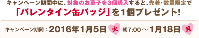 キャンペーン期間中に、対象のお菓⼦を3個購⼊すると、先着・数量限定で「バレンタイン缶バッジ」を1個プレゼント! キャンペーン期間:2016年1月5日(火)朝7:00〜1月18日(月)