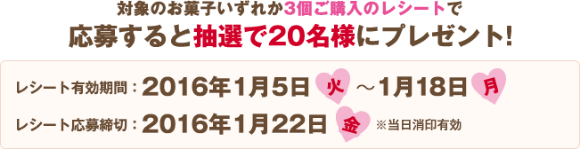 対象のお菓⼦いずれか3個ご購入のレシートで応募すると抽選で20名様にプレゼント! レシート有効期間:2016年1月5日(火)〜1月18日(月) レシート応募締切:2016年1月22日(金)※当日消印有効