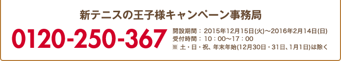 新テニスの王⼦様キャンペーン事務局 0120-250-367 開設期間:2015年12月15日(火)～2016年2月14日(日) 受付時間:10:00～17:00 ※ 土・日・祝、年末年始(12月30日・31日、1月1日)は除く