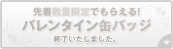 先着数量限定でもらえる! バレンタイン⽸バッジ 終了いたしました。