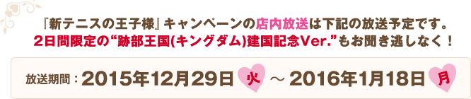 『新テニスの王子様』キャンペーンの店内放送は下記の放送予定です。2日間限定の跡部王国(キングダム)建国記念Ver.もお聞き逃しなく！ 放送期間:2015年12月29日(火)〜2016年1月18日(月)