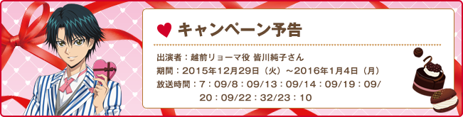 キャンペーン予告 出演者:越前リョーマ役 皆川純子さん 期間:2015年12月29日（火）〜2016年1月4日（月） 放送時間:7:09/8:09/13:09/14:09/19:09/20:09/22:32/23:10