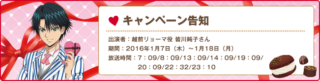 キャンペーン告知 出演者:越前リョーマ役 皆川純子さん 期間:2016年1月7日（木）〜1月18日（月） 放送時間:7:09/8:09/13:09/14:09/19:09/20:09/22:32/23:10