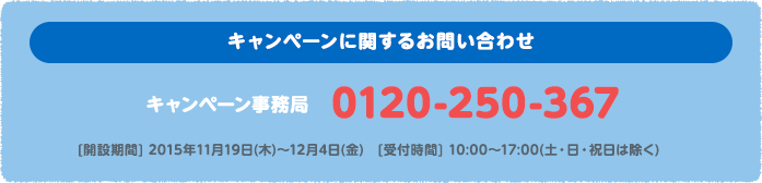 キャンペーンに関するお問い合わせ キャンペーン事務局 0120-250-367 [開設期間] 2015年11月19日(木)〜12月4日(金)　[受付時間] 10:00〜17:00(土・日・祝日は除く)