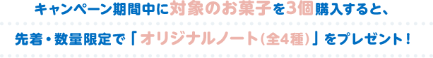 キャンペーン期間中に対象のお菓子を3個購入すると、 先着・数量限定で「オリジナルノート（全4種）」をプレゼント！