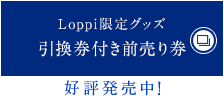 Loppi限定グッズ引換券付き前売り券 好評発売中！